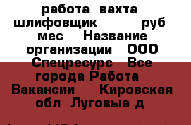 работа. вахта. шлифовщик. 50 000 руб./мес. › Название организации ­ ООО Спецресурс - Все города Работа » Вакансии   . Кировская обл.,Луговые д.